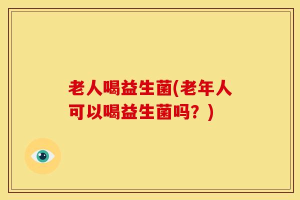 老人喝益生菌(老年人可以喝益生菌吗？)
