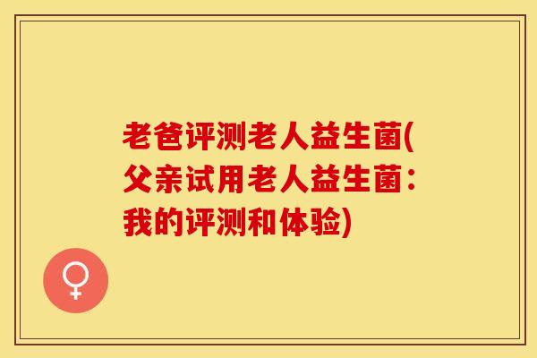 老爸评测老人益生菌(父亲试用老人益生菌：我的评测和体验)