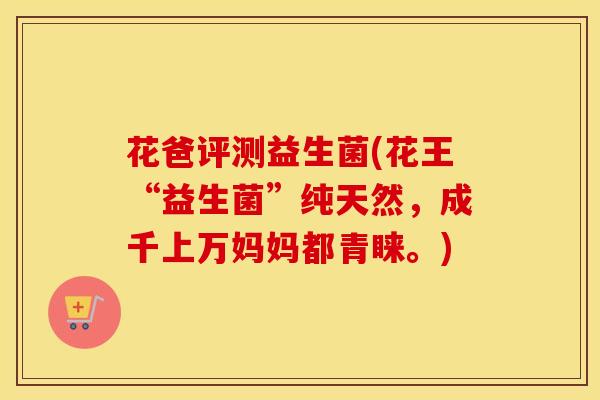 花爸评测益生菌(花王“益生菌”纯天然，成千上万妈妈都青睐。)