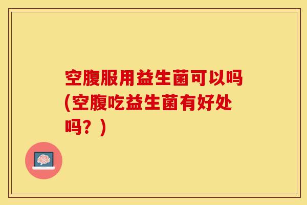 空腹服用益生菌可以吗(空腹吃益生菌有好处吗？)