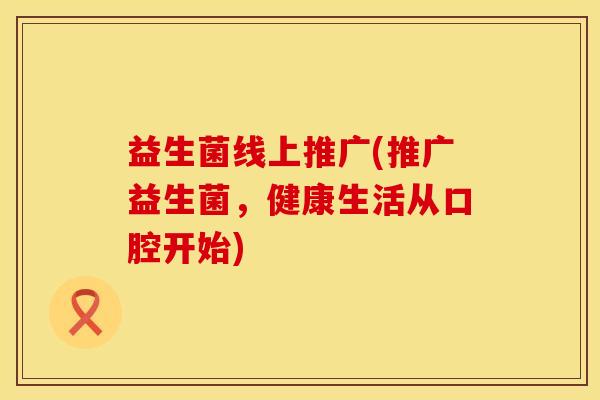 益生菌线上推广(推广益生菌，健康生活从口腔开始)