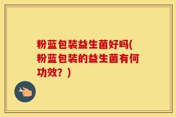 粉蓝包装益生菌好吗(粉蓝包装的益生菌有何功效？)