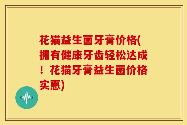 花猫益生菌牙膏价格(拥有健康牙齿轻松达成！花猫牙膏益生菌价格实惠)