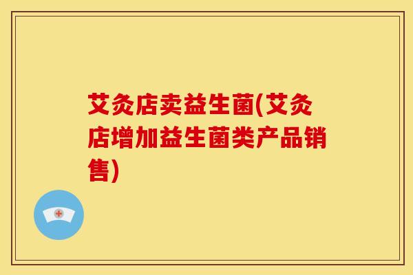 艾灸店卖益生菌(艾灸店增加益生菌类产品销售)