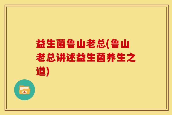 益生菌鲁山老总(鲁山老总讲述益生菌养生之道)