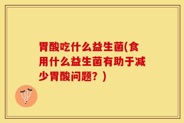 胃酸吃什么益生菌(食用什么益生菌有助于减少胃酸问题？)