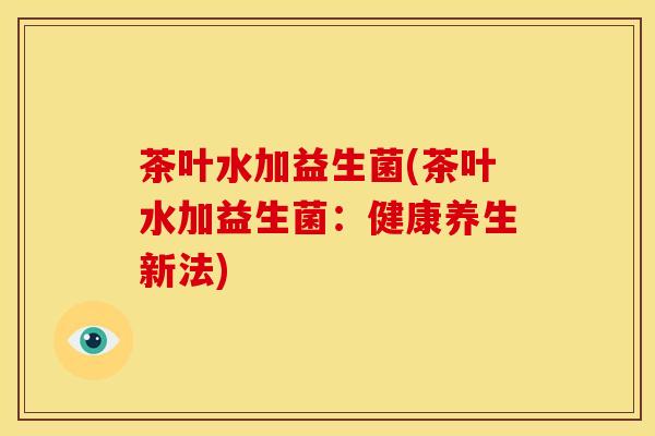 茶叶水加益生菌(茶叶水加益生菌：健康养生新法)