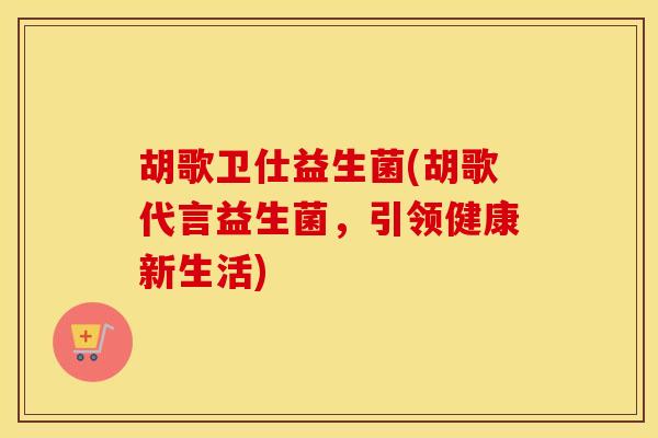 胡歌卫仕益生菌(胡歌代言益生菌，引领健康新生活)