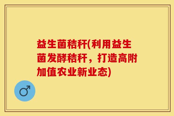 益生菌秸秆(利用益生菌发酵秸秆，打造高附加值农业新业态)
