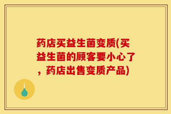药店买益生菌变质(买益生菌的顾客要小心了，药店出售变质产品)