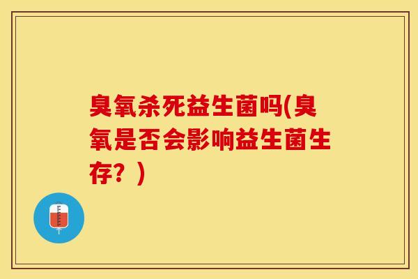 臭氧杀死益生菌吗(臭氧是否会影响益生菌生存？)