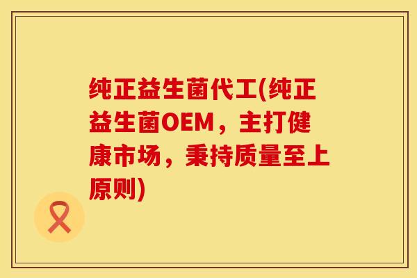 纯正益生菌代工(纯正益生菌OEM，主打健康市场，秉持质量至上原则)