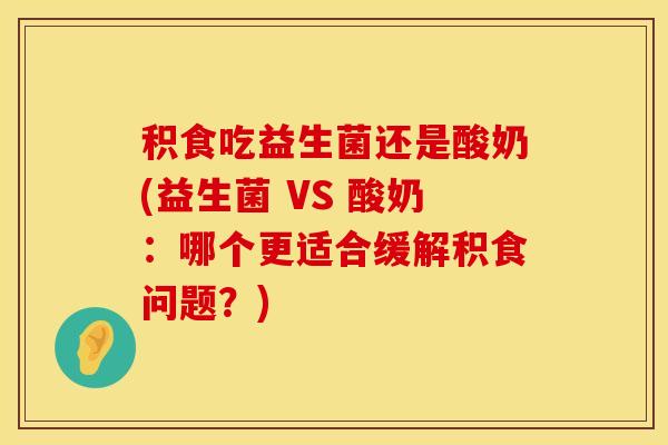 积食吃益生菌还是酸奶(益生菌 VS 酸奶：哪个更适合缓解积食问题？)