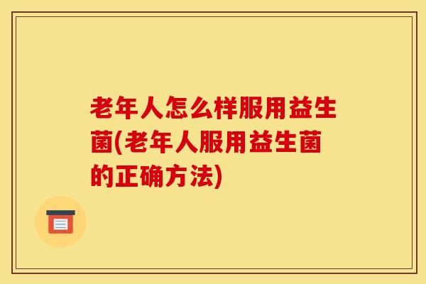 老年人怎么样服用益生菌(老年人服用益生菌的正确方法)