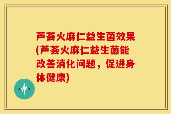 芦荟火麻仁益生菌效果(芦荟火麻仁益生菌能改善消化问题，促进身体健康)