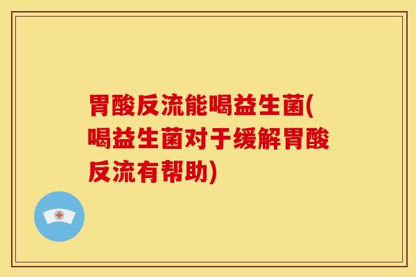 胃酸反流能喝益生菌(喝益生菌对于缓解胃酸反流有帮助)
