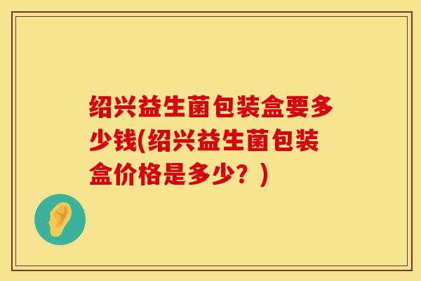 绍兴益生菌包装盒要多少钱(绍兴益生菌包装盒价格是多少？)