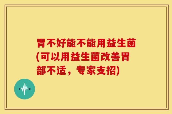 胃不好能不能用益生菌(可以用益生菌改善胃部不适，专家支招)