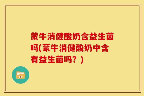 蒙牛消健酸奶含益生菌吗(蒙牛消健酸奶中含有益生菌吗？)