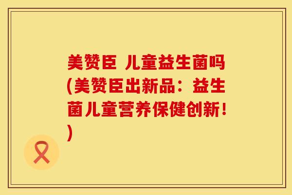 美赞臣 儿童益生菌吗(美赞臣出新品：益生菌儿童营养保健创新！)