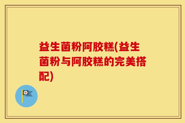 益生菌粉阿胶糕(益生菌粉与阿胶糕的完美搭配)