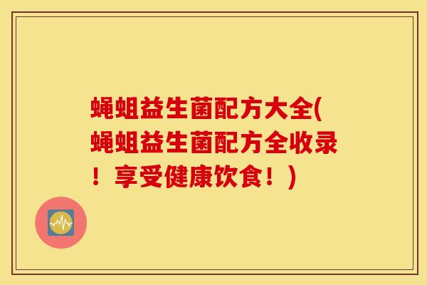 蝇蛆益生菌配方大全(蝇蛆益生菌配方全收录！享受健康饮食！)