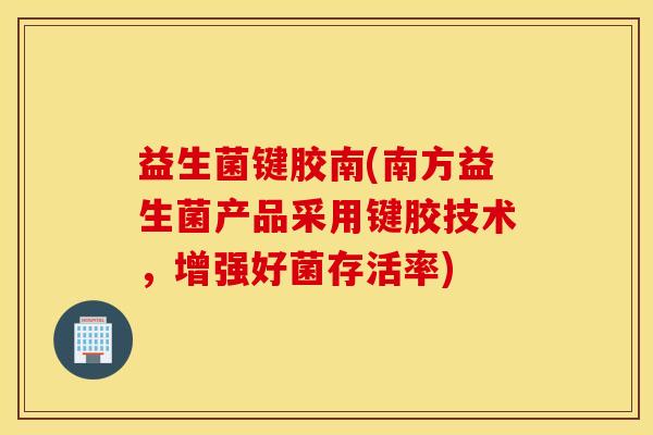 益生菌键胶南(南方益生菌产品采用键胶技术，增强好菌存活率)