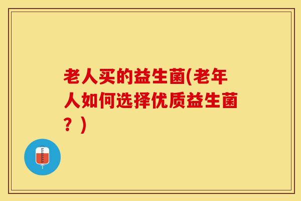 老人买的益生菌(老年人如何选择优质益生菌？)