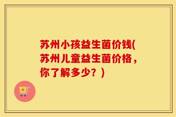 苏州小孩益生菌价钱(苏州儿童益生菌价格，你了解多少？)