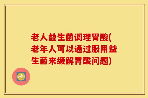 老人益生菌调理胃酸(老年人可以通过服用益生菌来缓解胃酸问题)
