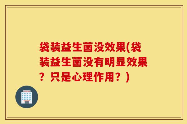 袋装益生菌没效果(袋装益生菌没有明显效果？只是心理作用？)