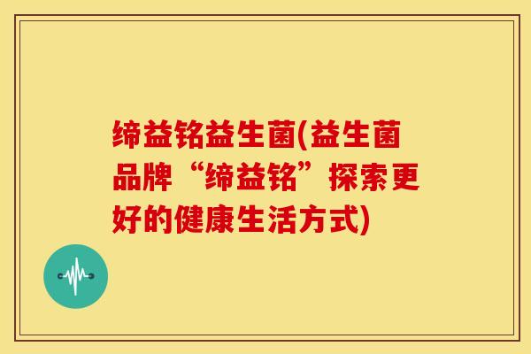 缔益铭益生菌(益生菌品牌“缔益铭”探索更好的健康生活方式)