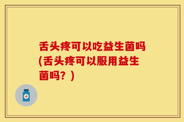舌头疼可以吃益生菌吗(舌头疼可以服用益生菌吗？)