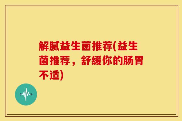 解腻益生菌推荐(益生菌推荐,舒缓你的肠胃不适) 解腻益生菌推荐(益生菌推荐,舒缓你的肠胃不适)