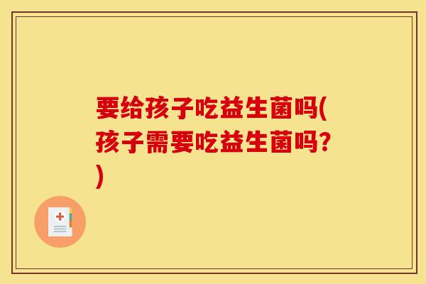 要给孩子吃益生菌吗(孩子需要吃益生菌吗？)