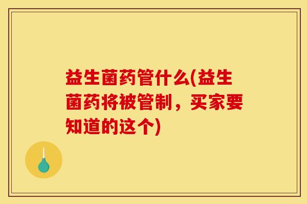 益生菌药管什么(益生菌药将被管制，买家要知道的这个)