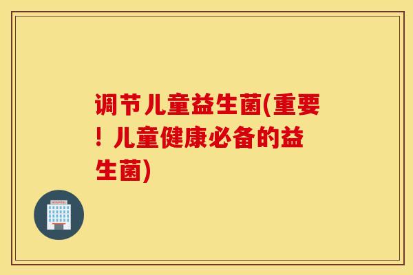 调节儿童益生菌(重要! 儿童健康必备的益生菌)