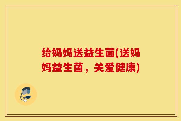 给妈妈送益生菌(送妈妈益生菌，关爱健康)
