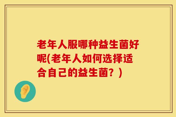 老年人服哪种益生菌好呢(老年人如何选择适合自己的益生菌？)