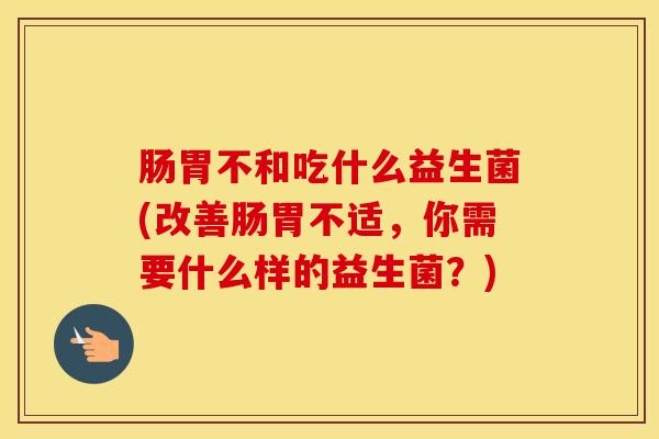 肠胃不和吃什么益生菌(改善肠胃不适，你需要什么样的益生菌？)