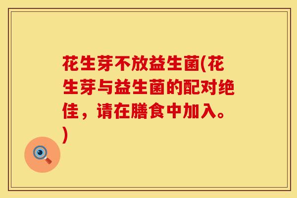 花生芽不放益生菌(花生芽与益生菌的配对绝佳，请在膳食中加入。)