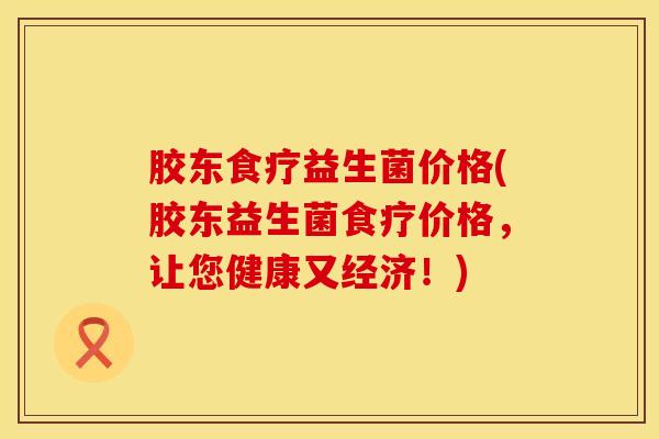 胶东食疗益生菌价格(胶东益生菌食疗价格，让您健康又经济！)