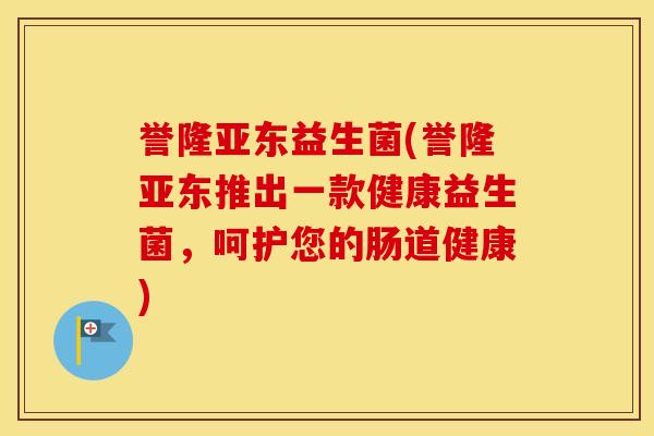 誉隆亚东益生菌(誉隆亚东推出一款健康益生菌，呵护您的肠道健康)