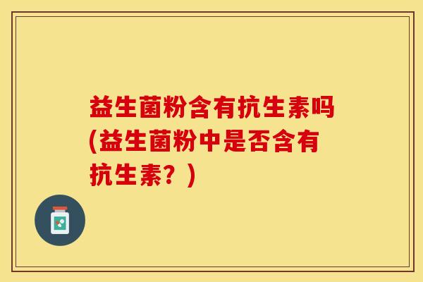 益生菌粉含有抗生素吗(益生菌粉中是否含有抗生素？)