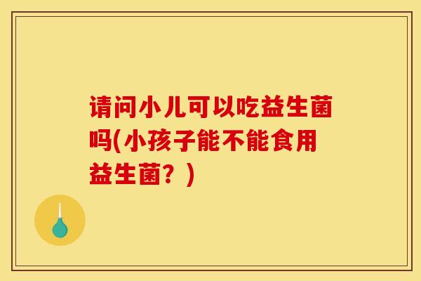请问小儿可以吃益生菌吗(小孩子能不能食用益生菌？)