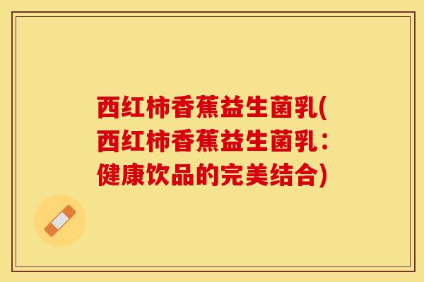 西红柿香蕉益生菌乳(西红柿香蕉益生菌乳：健康饮品的完美结合)