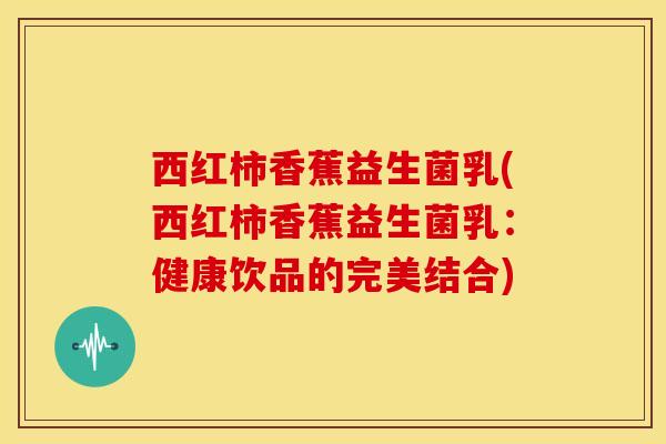西红柿香蕉益生菌乳(西红柿香蕉益生菌乳：健康饮品的完美结合)