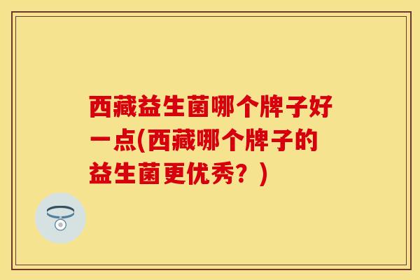 西藏益生菌哪个牌子好一点(西藏哪个牌子的益生菌更优秀？)