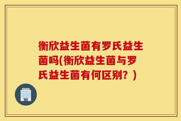衡欣益生菌有罗氏益生菌吗(衡欣益生菌与罗氏益生菌有何区别？)