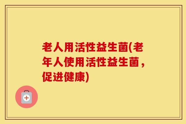 老人用活性益生菌(老年人使用活性益生菌，促进健康)